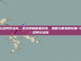 马云怼阿尔法狗，游戏界的新星对决，策略与智慧的较量-马云怼阿尔法狗