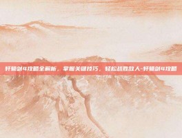 轩辕剑4攻略全解析，掌握关键技巧，轻松战胜敌人-轩辕剑4攻略