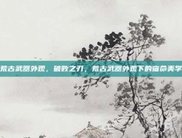 荒古武器外观，破败之刃，荒古武器外观下的宿命美学