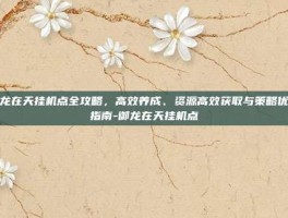 御龙在天挂机点全攻略，高效养成、资源高效获取与策略优化指南-御龙在天挂机点
