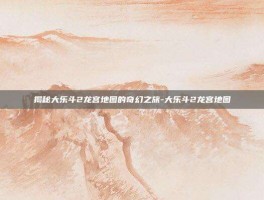 揭秘大乐斗2龙宫地图的奇幻之旅-大乐斗2龙宫地图