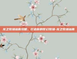 龙之牧场培育攻略，打造你的梦幻牧场-龙之牧场培育