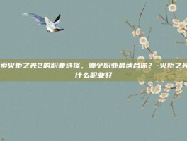 探索火炬之光2的职业选择，哪个职业最适合你？-火炬之光2什么职业好