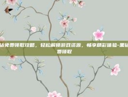 黑钻免费领取攻略，轻松解锁游戏资源，畅享精彩体验-黑钻免费领取
