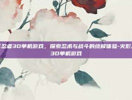 火影忍者3D单机游戏，探索忍术与战斗的终极体验-火影忍者3D单机游戏