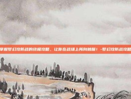 掌握梦幻攻防战的终极攻略，让你在战场上所向披靡！-梦幻攻防战攻略