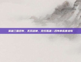 英雄三国吕布，无双战神，无归孤魂—吕布的乱世悲歌