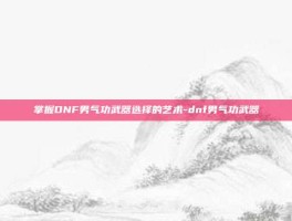 掌握DNF男气功武器选择的艺术-dnf男气功武器