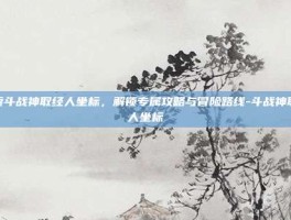 探索斗战神取经人坐标，解锁专属攻略与冒险路线-斗战神取经人坐标