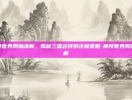 神将世界周瑜魂解，揭秘三国名将的终极策略-神将世界周瑜魂解