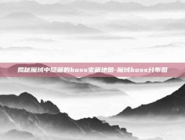揭秘魔域中隐藏的boss宝藏地图-魔域boss分布图