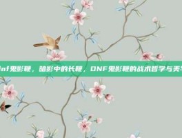 dnf鬼影鞭，暗影中的长鞭，DNF鬼影鞭的战术哲学与美学