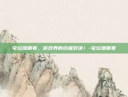宅坛撸霸赛，游戏界的终极对决！-宅坛撸霸赛