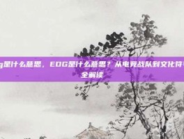 edg是什么意思，EDG是什么意思？从电竞战队到文化符号的全解读