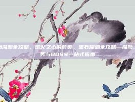 黑石深渊全攻略，熔火之心的前奏，黑石深渊全攻略—探险、任务与BOSS一站式指南