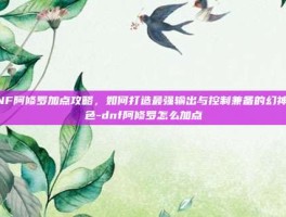 DNF阿修罗加点攻略，如何打造最强输出与控制兼备的幻神角色-dnf阿修罗怎么加点
