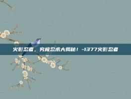 火影忍者，究极忍术大揭秘！-1377火影忍者
