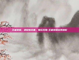 王者荣耀，适配新设备，畅玩无阻-王者荣耀出现适配