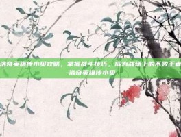 洛奇英雄传小贝攻略，掌握战斗技巧，成为战场上的不败王者-洛奇英雄传小贝