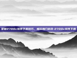 掌握2700c软件下载技巧，畅玩热门游戏-2700c软件下载
