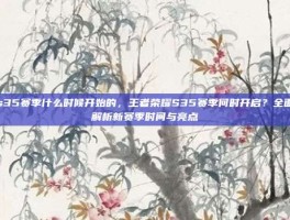 s35赛季什么时候开始的，王者荣耀S35赛季何时开启？全面解析新赛季时间与亮点