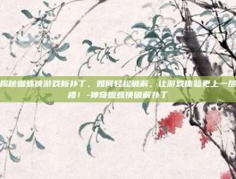 揭秘蜘蛛侠游戏新补丁，如何轻松破解，让游戏体验更上一层楼！-神奇蜘蛛侠破解补丁