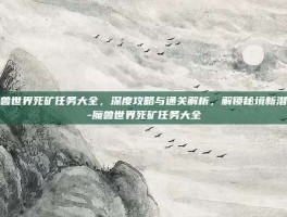 魔兽世界死矿任务大全，深度攻略与通关解析，解锁秘境新潜能-魔兽世界死矿任务大全