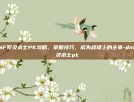 DNF死灵术士PK攻略，掌握技巧，成为战场上的主宰-dnf死灵术士pk