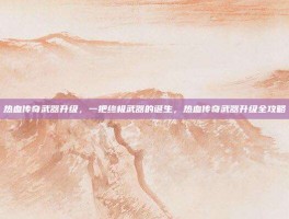 热血传奇武器升级，一把终极武器的诞生，热血传奇武器升级全攻略
