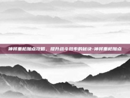 神将重枪加点攻略，提升战斗效率的秘诀-神将重枪加点