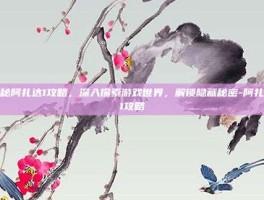 揭秘阿扎达1攻略，深入探索游戏世界，解锁隐藏秘密-阿扎达1攻略