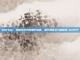 DNF621，揭秘游戏内隐藏的宝藏，提升角色实力的秘诀-dnf621