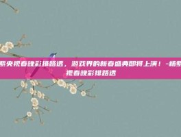 杨紫央视春晚彩排路透，游戏界的新春盛典即将上演！-杨紫央视春晚彩排路透