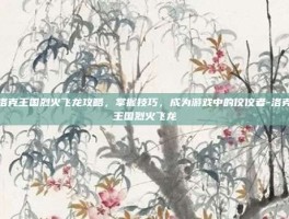 洛克王国烈火飞龙攻略，掌握技巧，成为游戏中的佼佼者-洛克王国烈火飞龙