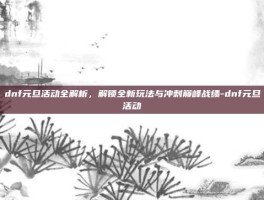 dnf元旦活动全解析，解锁全新玩法与冲刺巅峰战绩-dnf元旦活动