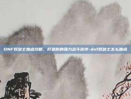 DNF奴剑士加点攻略，打造你的强力战斗伙伴-dnf奴剑士怎么加点