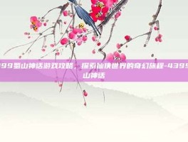 4399蜀山神话游戏攻略，探索仙侠世界的奇幻旅程-4399蜀山神话