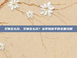 艾琳怎么玩，艾琳怎么玩？从零到高手的全面攻略