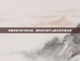 掌握Q宠大乐斗修心术，提升战斗技巧-q宠大乐斗修心术