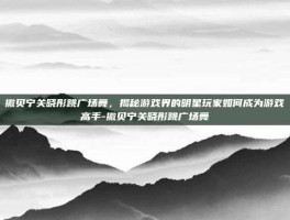 撒贝宁关晓彤跳广场舞，揭秘游戏界的明星玩家如何成为游戏高手-撒贝宁关晓彤跳广场舞