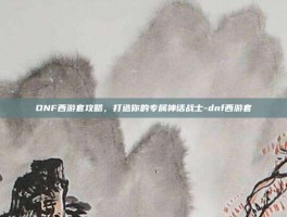 DNF西游套攻略，打造你的专属神话战士-dnf西游套