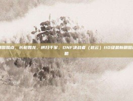 决战者刷图加点，长枪如龙，横扫千军，DNF决战者（赵云）110级最新刷图加点全攻略