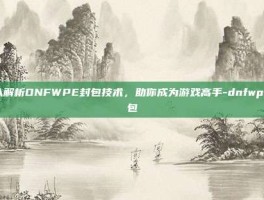 深入解析DNFWPE封包技术，助你成为游戏高手-dnfwpe封包