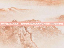 DNF推荐好友系统，如何高效利用游戏内的社交功能-dnf推荐好友