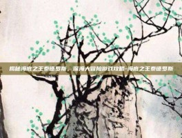 揭秘海底之王泰德罗斯，深海大冒险游戏攻略-海底之王泰德罗斯
