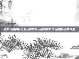 光晕攻略揭秘游戏光晕系列中的隐藏技巧与策略-光晕攻略