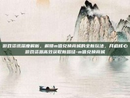 游戏资讯深度解析，解锁m值兑换商城的全新玩法，开启核心游戏资源高效获取新路径-m值兑换商城