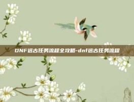 DNF远古任务流程全攻略-dnf远古任务流程