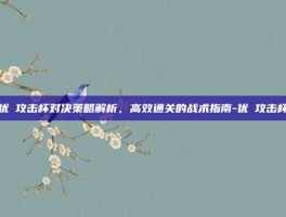 优菈攻击杯对决策略解析，高效通关的战术指南-优菈攻击杯