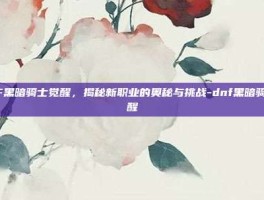 DNF黑暗骑士觉醒，揭秘新职业的奥秘与挑战-dnf黑暗骑士觉醒
